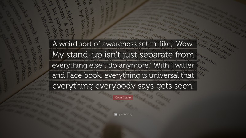 Colin Quinn Quote: “A weird sort of awareness set in, like, ‘Wow. My stand-up isn’t just separate from everything else I do anymore.’ With Twitter and Face book, everything is universal that everything everybody says gets seen.”
