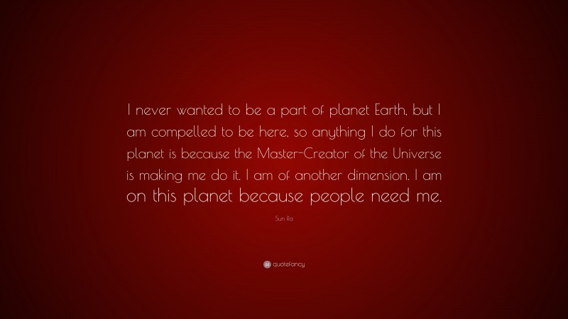 Sun Ra Quote: “I never wanted to be a part of planet Earth, but I am compelled to be here, so anything I do for this planet is because the Master-Creator of the Universe is making me do it. I am of another dimension. I am on this planet because people need me.”