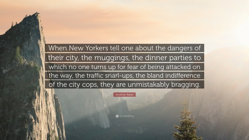 Jonathan Raban Quote: “When New Yorkers tell one about the dangers of their city, the muggings, the dinner parties to which no one turns up for fear of being attacked on the way, the traffic snarl-ups, the bland indifference of the city cops, they are unmistakably bragging.”