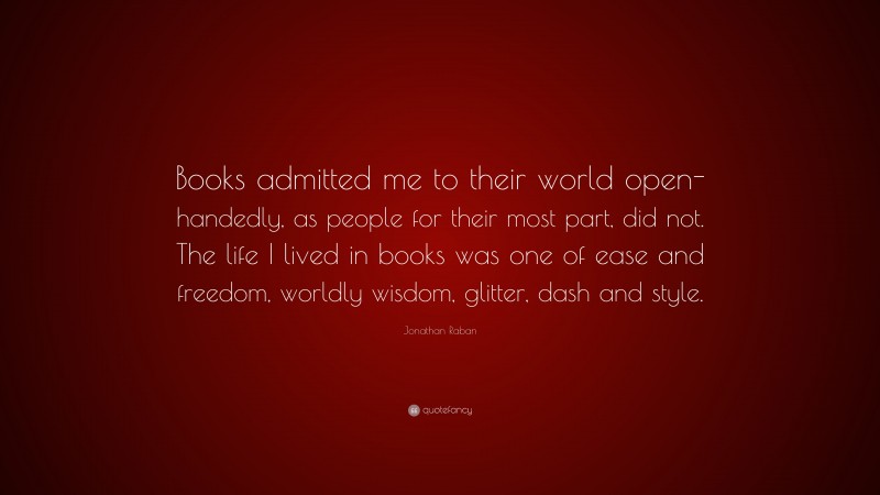 Jonathan Raban Quote: “Books admitted me to their world open-handedly, as people for their most part, did not. The life I lived in books was one of ease and freedom, worldly wisdom, glitter, dash and style.”
