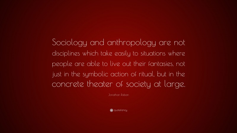 Jonathan Raban Quote: “Sociology and anthropology are not disciplines which take easily to situations where people are able to live out their fantasies, not just in the symbolic action of ritual, but in the concrete theater of society at large.”