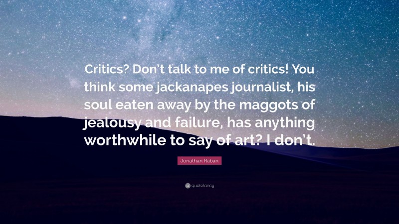 Jonathan Raban Quote: “Critics? Don’t talk to me of critics! You think some jackanapes journalist, his soul eaten away by the maggots of jealousy and failure, has anything worthwhile to say of art? I don’t.”