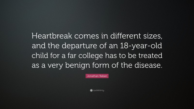 Jonathan Raban Quote: “Heartbreak comes in different sizes, and the departure of an 18-year-old child for a far college has to be treated as a very benign form of the disease.”