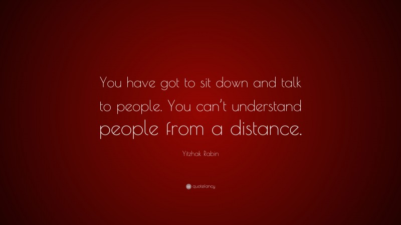 Yitzhak Rabin Quote: “You have got to sit down and talk to people. You can’t understand people from a distance.”