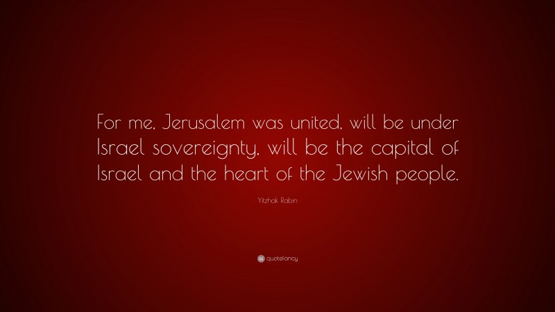 Yitzhak Rabin Quote: “For me, Jerusalem was united, will be under Israel sovereignty, will be the capital of Israel and the heart of the Jewish people.”