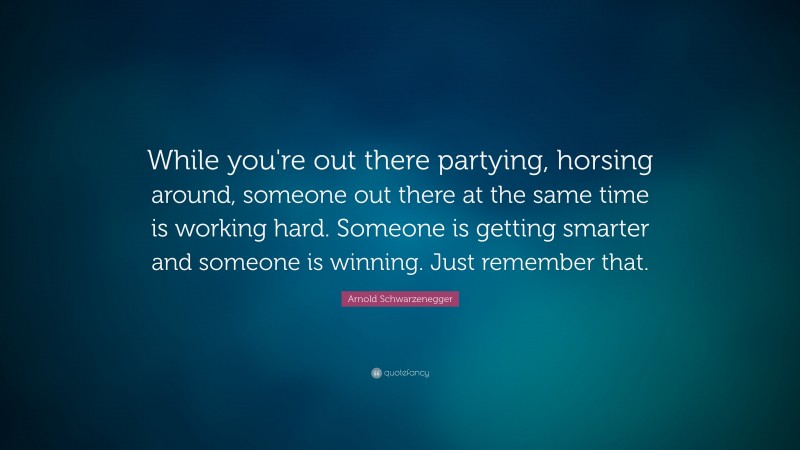 Arnold Schwarzenegger Quote: “While you're out there partying, horsing around, someone out there at the same time is working hard. Someone is getting smarter and someone is winning. Just remember that.”