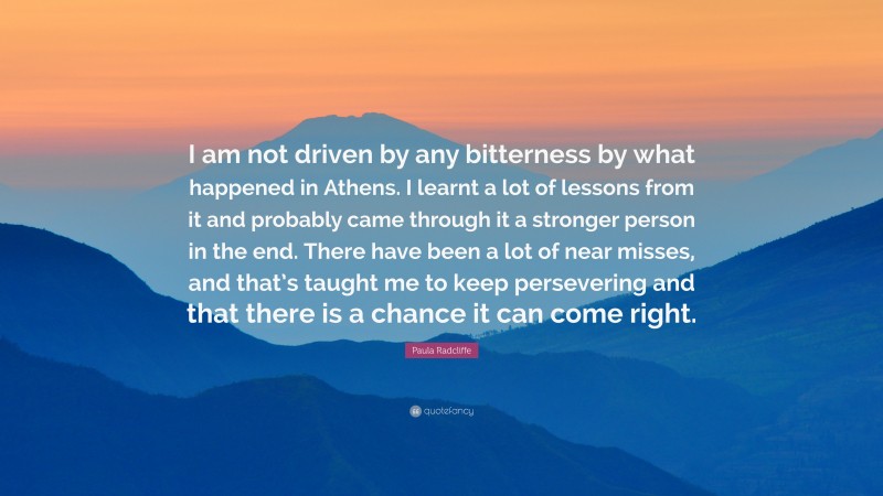 Paula Radcliffe Quote: “I am not driven by any bitterness by what happened in Athens. I learnt a lot of lessons from it and probably came through it a stronger person in the end. There have been a lot of near misses, and that’s taught me to keep persevering and that there is a chance it can come right.”