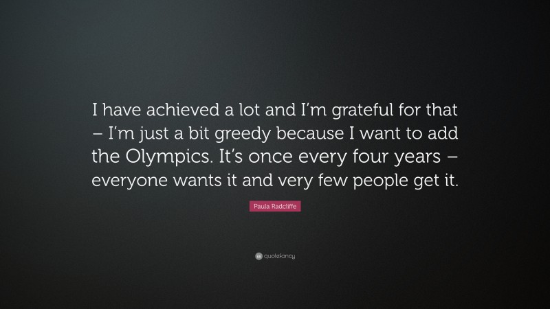 Paula Radcliffe Quote: “I have achieved a lot and I’m grateful for that – I’m just a bit greedy because I want to add the Olympics. It’s once every four years – everyone wants it and very few people get it.”