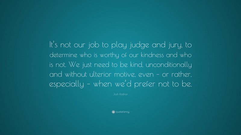 Josh Radnor Quote: “It’s not our job to play judge and jury, to determine who is worthy of our kindness and who is not. We just need to be kind, unconditionally and without ulterior motive, even – or rather, especially – when we’d prefer not to be.”