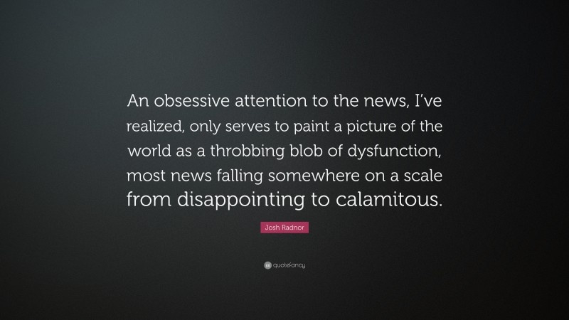 Josh Radnor Quote: “An obsessive attention to the news, I’ve realized, only serves to paint a picture of the world as a throbbing blob of dysfunction, most news falling somewhere on a scale from disappointing to calamitous.”