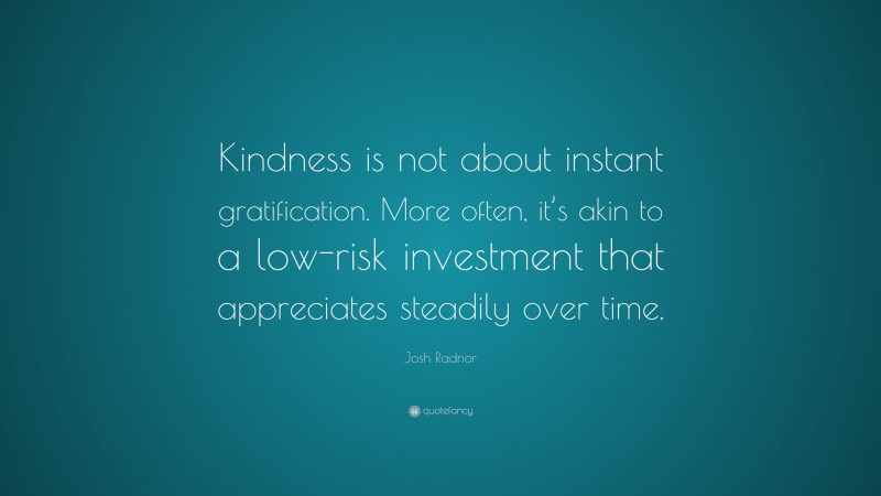Josh Radnor Quote: “Kindness is not about instant gratification. More often, it’s akin to a low-risk investment that appreciates steadily over time.”