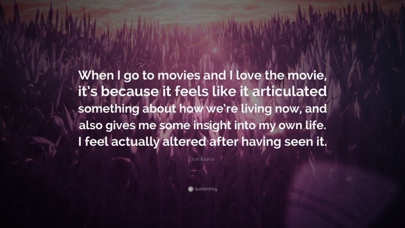 Josh Radnor Quote: “When I go to movies and I love the movie, it’s because it feels like it articulated something about how we’re living now, and also gives me some insight into my own life. I feel actually altered after having seen it.”