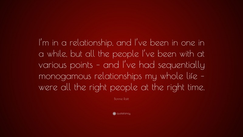 Bonnie Raitt Quote: “I’m in a relationship, and I’ve been in one in a while, but all the people I’ve been with at various points – and I’ve had sequentially monogamous relationships my whole life – were all the right people at the right time.”