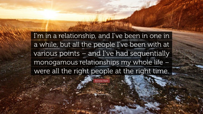 Bonnie Raitt Quote: “I’m in a relationship, and I’ve been in one in a while, but all the people I’ve been with at various points – and I’ve had sequentially monogamous relationships my whole life – were all the right people at the right time.”