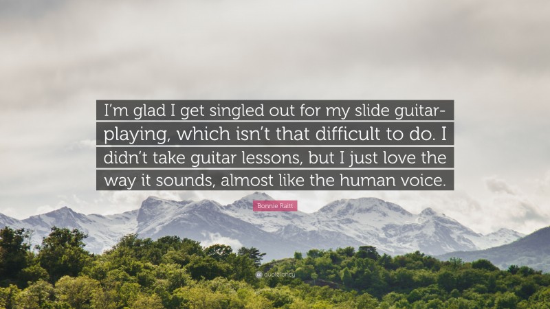 Bonnie Raitt Quote: “I’m glad I get singled out for my slide guitar-playing, which isn’t that difficult to do. I didn’t take guitar lessons, but I just love the way it sounds, almost like the human voice.”