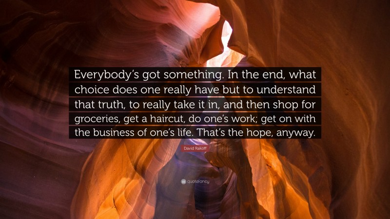 David Rakoff Quote: “Everybody’s got something. In the end, what choice does one really have but to understand that truth, to really take it in, and then shop for groceries, get a haircut, do one’s work; get on with the business of one’s life. That’s the hope, anyway.”