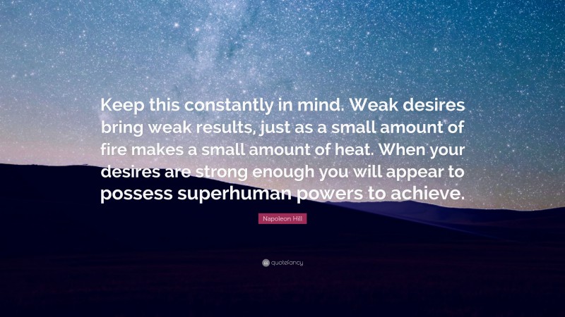 Napoleon Hill Quote: “Keep this constantly in mind. Weak desires bring weak results, just as a small amount of fire makes a small amount of heat. When your desires are strong enough you will appear to possess superhuman powers to achieve.”