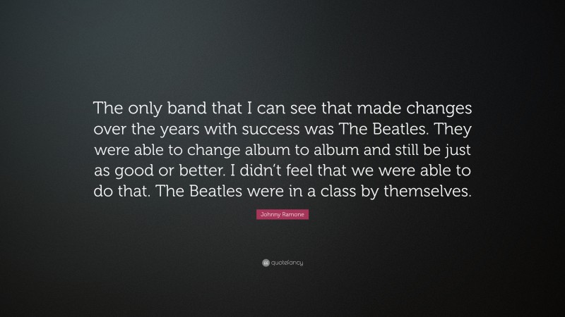 Johnny Ramone Quote: “The only band that I can see that made changes over the years with success was The Beatles. They were able to change album to album and still be just as good or better. I didn’t feel that we were able to do that. The Beatles were in a class by themselves.”