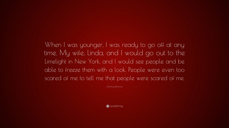 Johnny Ramone Quote: “When I was younger, I was ready to go off at any time. My wife, Linda, and I would go out to the Limelight in New York, and I would see people and be able to freeze them with a look. People were even too scared of me to tell me that people were scared of me.”
