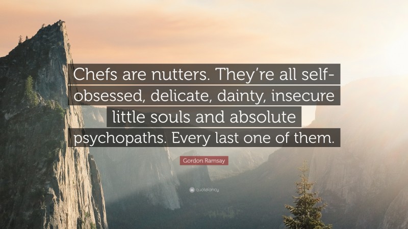 Gordon Ramsay Quote: “Chefs are nutters. They’re all self-obsessed, delicate, dainty, insecure little souls and absolute psychopaths. Every last one of them.”