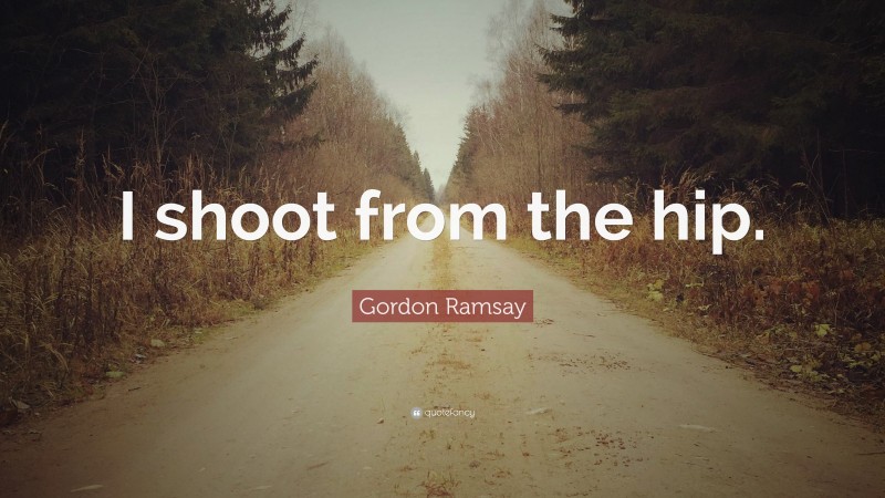 Gordon Ramsay Quote: “I shoot from the hip.”