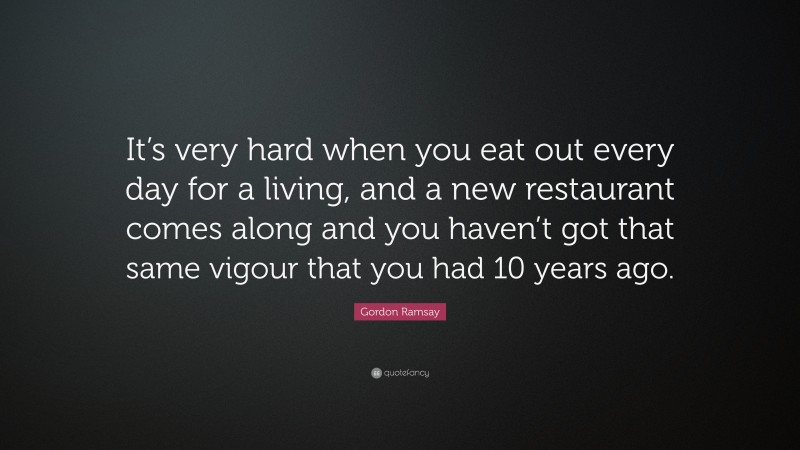 Gordon Ramsay Quote: “It’s very hard when you eat out every day for a living, and a new restaurant comes along and you haven’t got that same vigour that you had 10 years ago.”