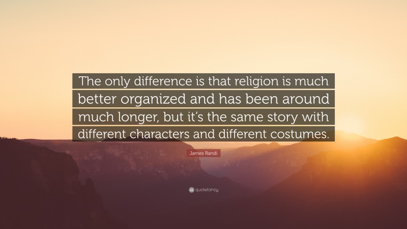 James Randi Quote: “The only difference is that religion is much better organized and has been around much longer, but it’s the same story with different characters and different costumes.”