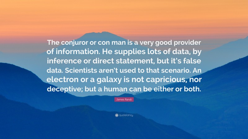 James Randi Quote: “The conjuror or con man is a very good provider of information. He supplies lots of data, by inference or direct statement, but it’s false data. Scientists aren’t used to that scenario. An electron or a galaxy is not capricious, nor deceptive; but a human can be either or both.”