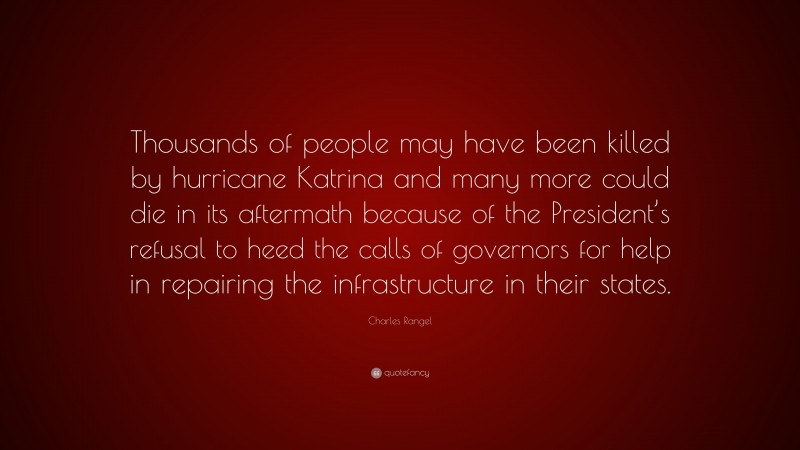 Charles Rangel Quote: “Thousands of people may have been killed by hurricane Katrina and many more could die in its aftermath because of the President’s refusal to heed the calls of governors for help in repairing the infrastructure in their states.”