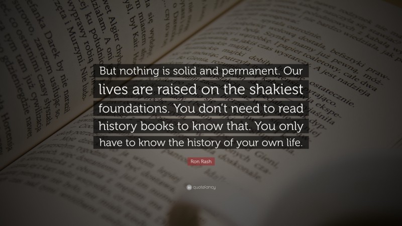 Ron Rash Quote: “But nothing is solid and permanent. Our lives are raised on the shakiest foundations. You don’t need to read history books to know that. You only have to know the history of your own life.”