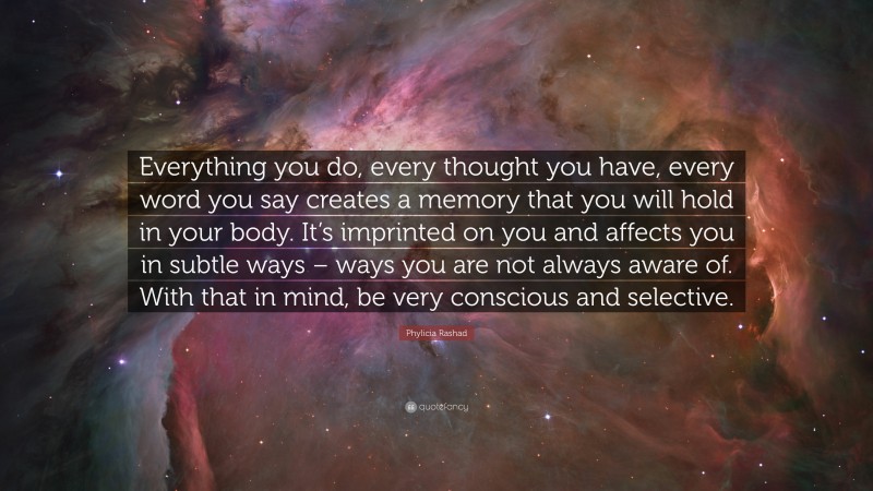 Phylicia Rashad Quote: “Everything you do, every thought you have, every word you say creates a memory that you will hold in your body. It’s imprinted on you and affects you in subtle ways – ways you are not always aware of. With that in mind, be very conscious and selective.”