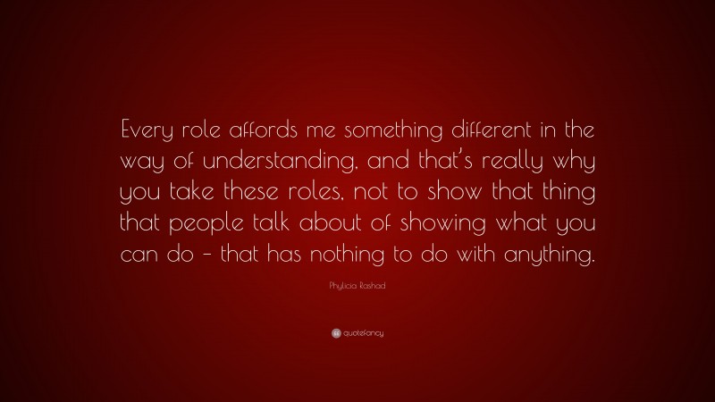 Phylicia Rashad Quote: “Every role affords me something different in the way of understanding, and that’s really why you take these roles, not to show that thing that people talk about of showing what you can do – that has nothing to do with anything.”