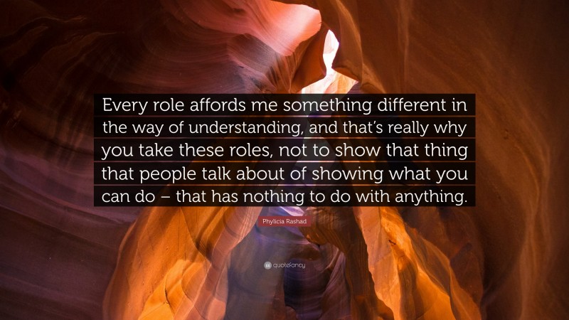 Phylicia Rashad Quote: “Every role affords me something different in the way of understanding, and that’s really why you take these roles, not to show that thing that people talk about of showing what you can do – that has nothing to do with anything.”