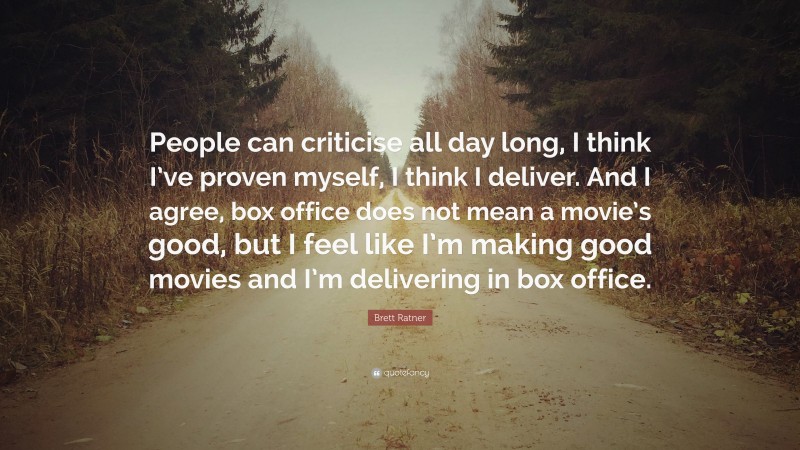 Brett Ratner Quote: “People can criticise all day long, I think I’ve proven myself, I think I deliver. And I agree, box office does not mean a movie’s good, but I feel like I’m making good movies and I’m delivering in box office.”