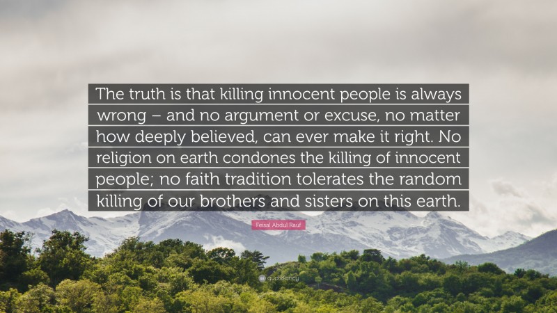 Feisal Abdul Rauf Quote: “The truth is that killing innocent people is always wrong – and no argument or excuse, no matter how deeply believed, can ever make it right. No religion on earth condones the killing of innocent people; no faith tradition tolerates the random killing of our brothers and sisters on this earth.”