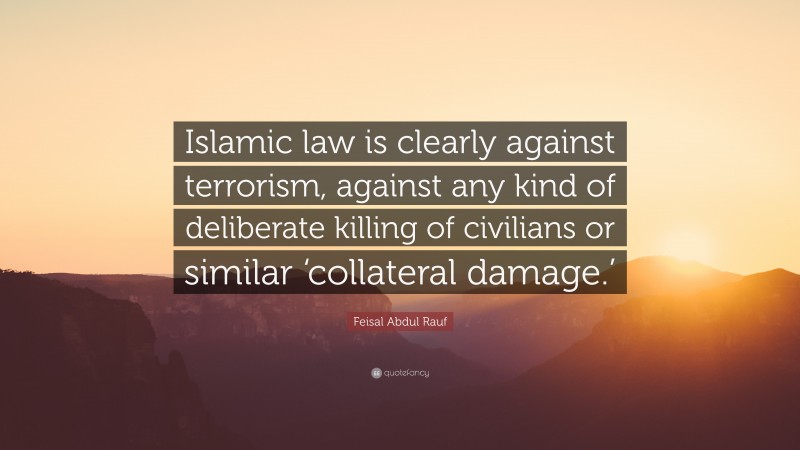 Feisal Abdul Rauf Quote: “Islamic law is clearly against terrorism, against any kind of deliberate killing of civilians or similar ‘collateral damage.’”