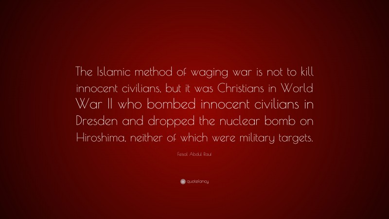 Feisal Abdul Rauf Quote: “The Islamic method of waging war is not to kill innocent civilians, but it was Christians in World War II who bombed innocent civilians in Dresden and dropped the nuclear bomb on Hiroshima, neither of which were military targets.”