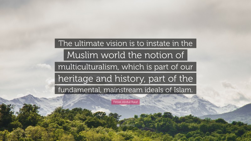 Feisal Abdul Rauf Quote: “The ultimate vision is to instate in the Muslim world the notion of multiculturalism, which is part of our heritage and history, part of the fundamental, mainstream ideals of Islam.”