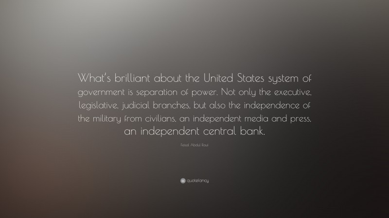 Feisal Abdul Rauf Quote: “What’s brilliant about the United States system of government is separation of power. Not only the executive, legislative, judicial branches, but also the independence of the military from civilians, an independent media and press, an independent central bank.”