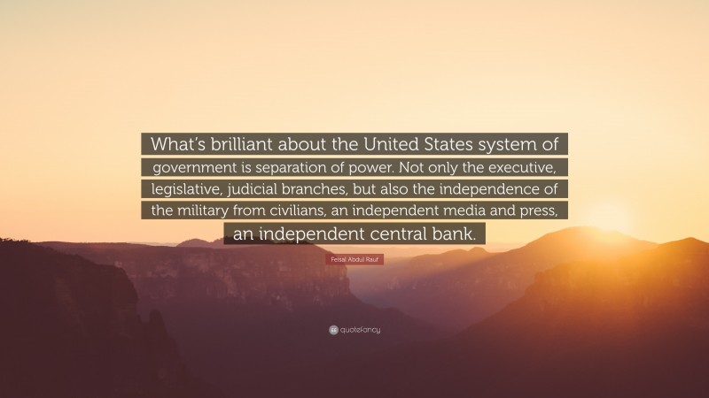 Feisal Abdul Rauf Quote: “What’s brilliant about the United States system of government is separation of power. Not only the executive, legislative, judicial branches, but also the independence of the military from civilians, an independent media and press, an independent central bank.”