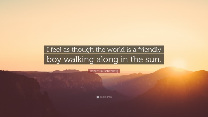 Robert Rauschenberg Quote: “I feel as though the world is a friendly boy walking along in the sun.”