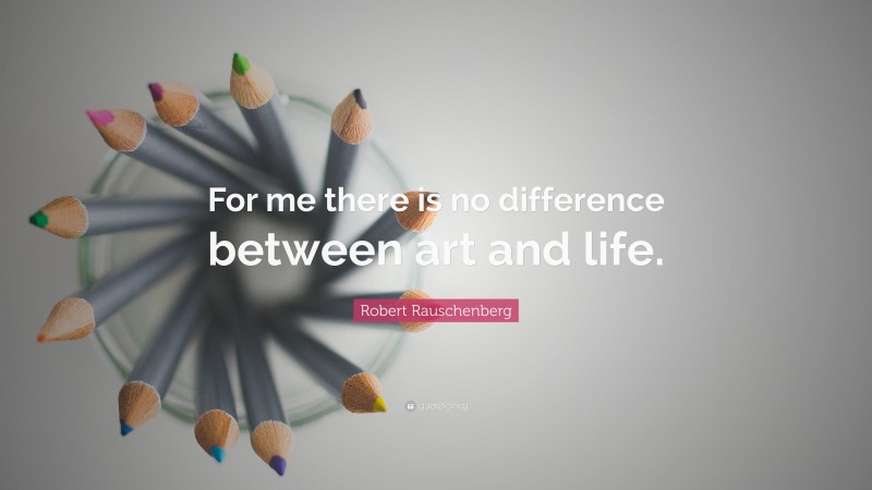 Robert Rauschenberg Quote: “For me there is no difference between art and life.”