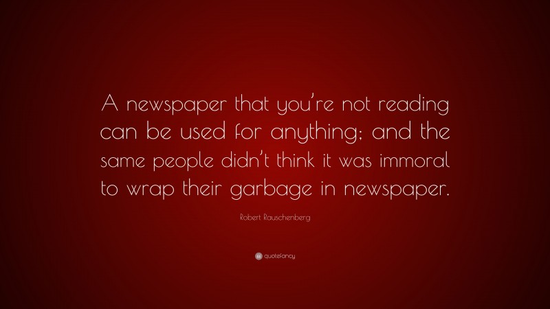 Robert Rauschenberg Quote: “A newspaper that you’re not reading can be used for anything; and the same people didn’t think it was immoral to wrap their garbage in newspaper.”