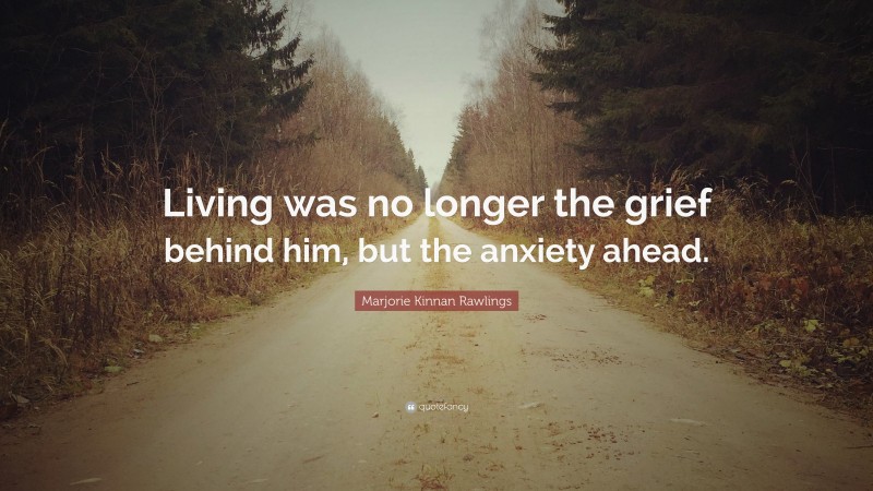 Marjorie Kinnan Rawlings Quote: “Living was no longer the grief behind him, but the anxiety ahead.”