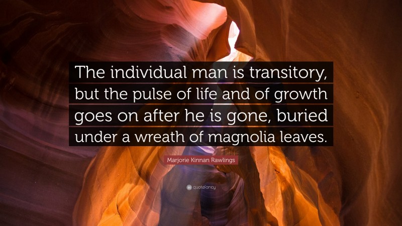 Marjorie Kinnan Rawlings Quote: “The individual man is transitory, but the pulse of life and of growth goes on after he is gone, buried under a wreath of magnolia leaves.”