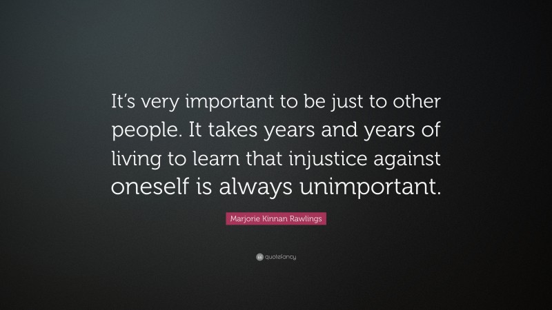 Marjorie Kinnan Rawlings Quote: “It’s very important to be just to other people. It takes years and years of living to learn that injustice against oneself is always unimportant.”