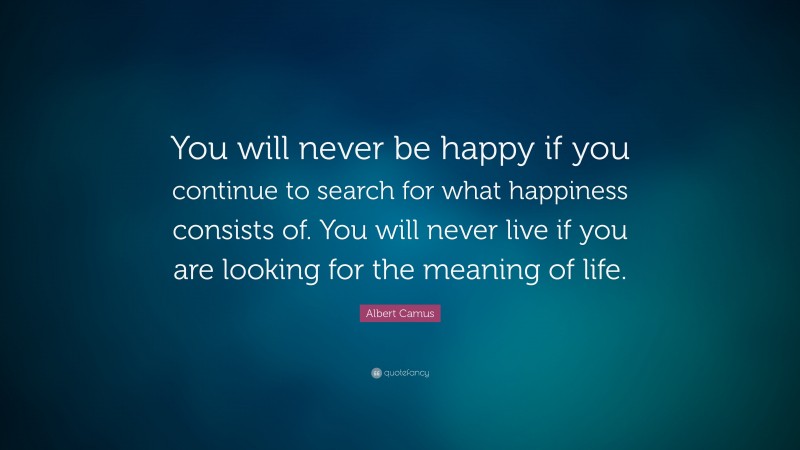 Albert Camus Quote: “You will never be happy if you continue to search for what happiness consists of. You will never live if you are looking for the meaning of life.”