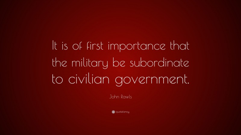John Rawls Quote: “It is of first importance that the military be subordinate to civilian government.”