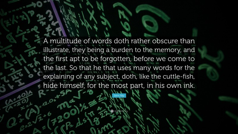 John Ray Quote: “A multitude of words doth rather obscure than illustrate, they being a burden to the memory, and the first apt to be forgotten, before we come to the last. So that he that uses many words for the explaining of any subject, doth, like the cuttle-fish, hide himself, for the most part, in his own ink.”