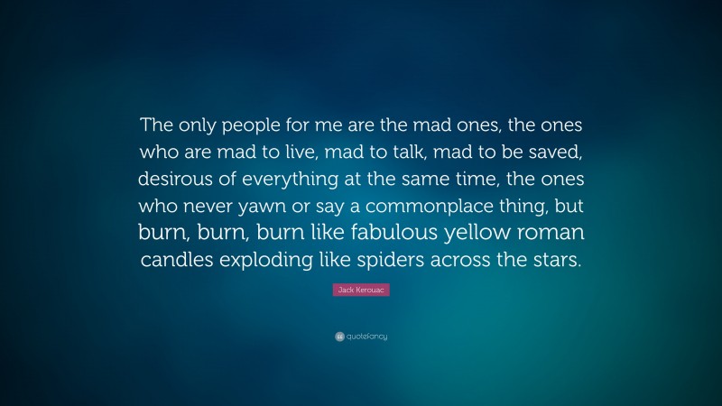 Jack Kerouac Quote: “The only people for me are the mad ones, the ones who are mad to live, mad to talk, mad to be saved, desirous of everything at the same time, the ones who never yawn or say a commonplace thing, but burn, burn, burn like fabulous yellow roman candles exploding like spiders across the stars.”